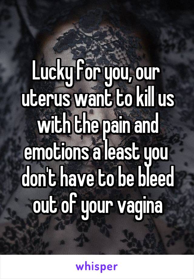 Lucky for you, our  uterus want to kill us with the pain and emotions a least you  don't have to be bleed out of your vagina