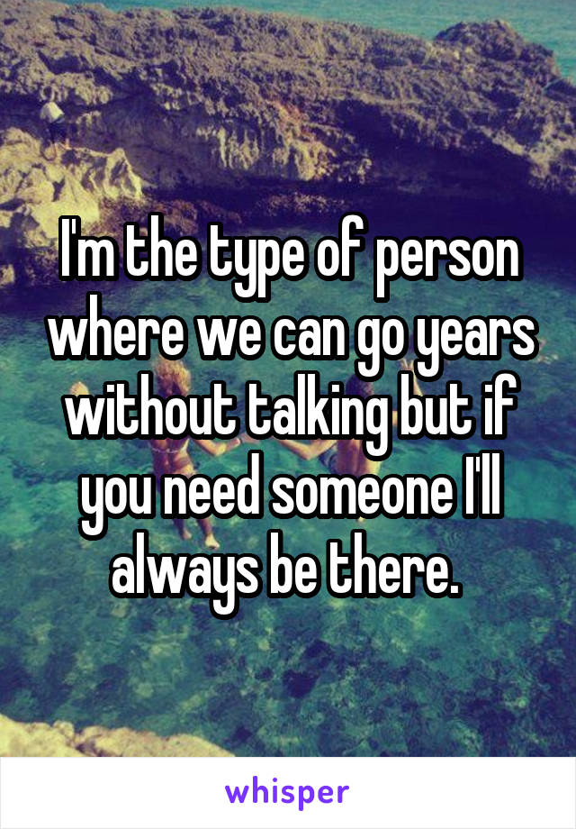 I'm the type of person where we can go years without talking but if you need someone I'll always be there. 