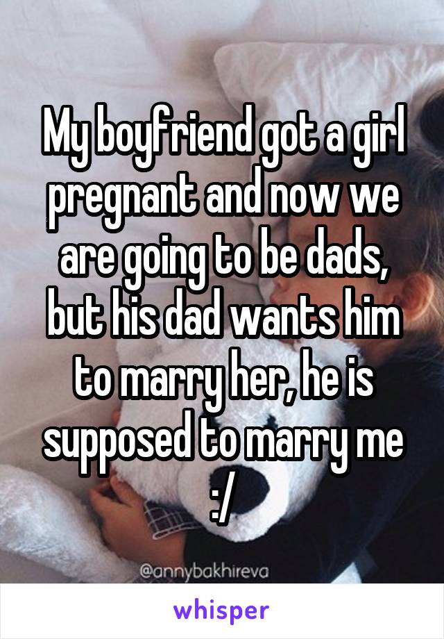 My boyfriend got a girl pregnant and now we are going to be dads, but his dad wants him to marry her, he is supposed to marry me :/