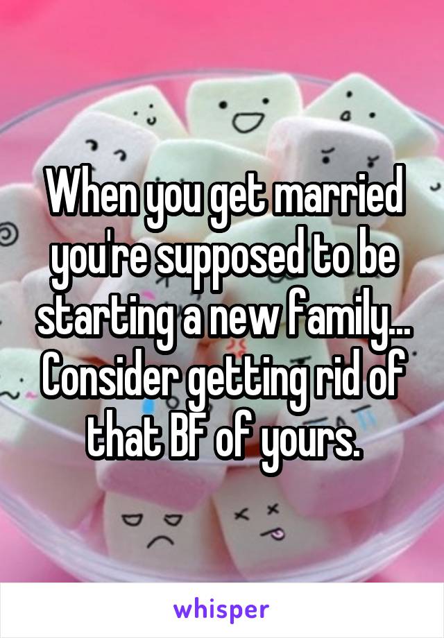When you get married you're supposed to be starting a new family... Consider getting rid of that BF of yours.