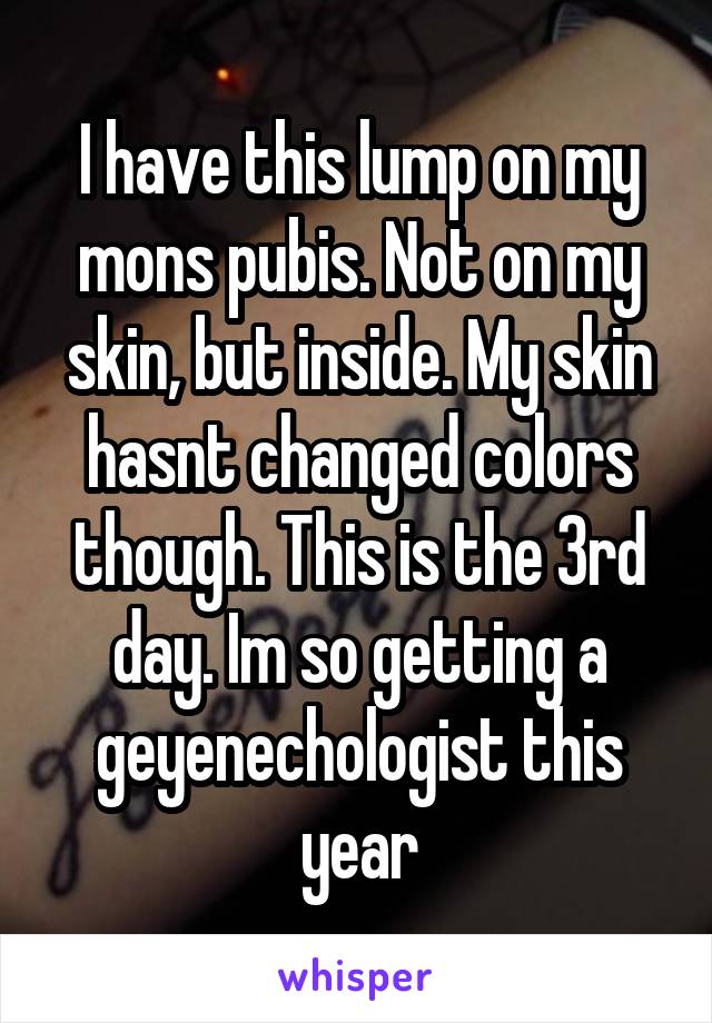 I have this lump on my mons pubis. Not on my skin, but inside. My skin hasnt changed colors though. This is the 3rd day. Im so getting a geyenechologist this year