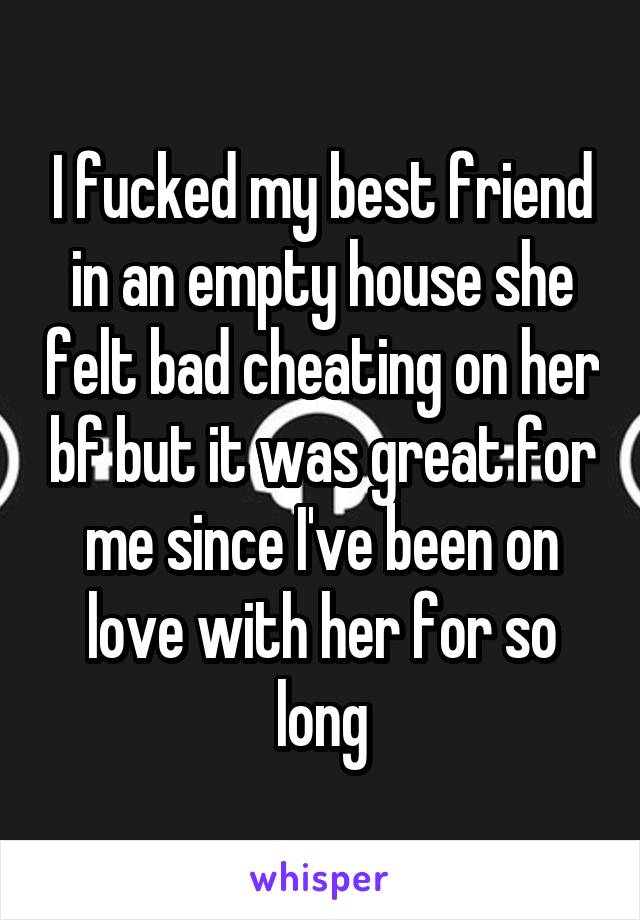 I fucked my best friend in an empty house she felt bad cheating on her bf but it was great for me since I've been on love with her for so long