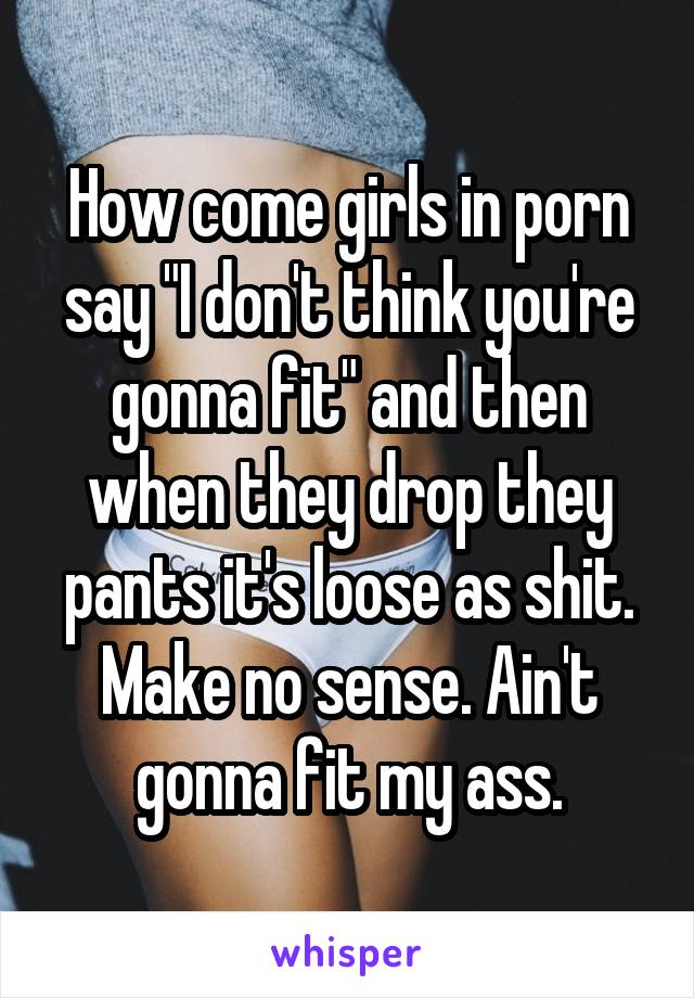 How come girls in porn say "I don't think you're gonna fit" and then when they drop they pants it's loose as shit. Make no sense. Ain't gonna fit my ass.