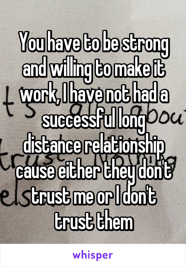 You have to be strong and willing to make it work, I have not had a successful long distance relationship cause either they don't trust me or I don't trust them