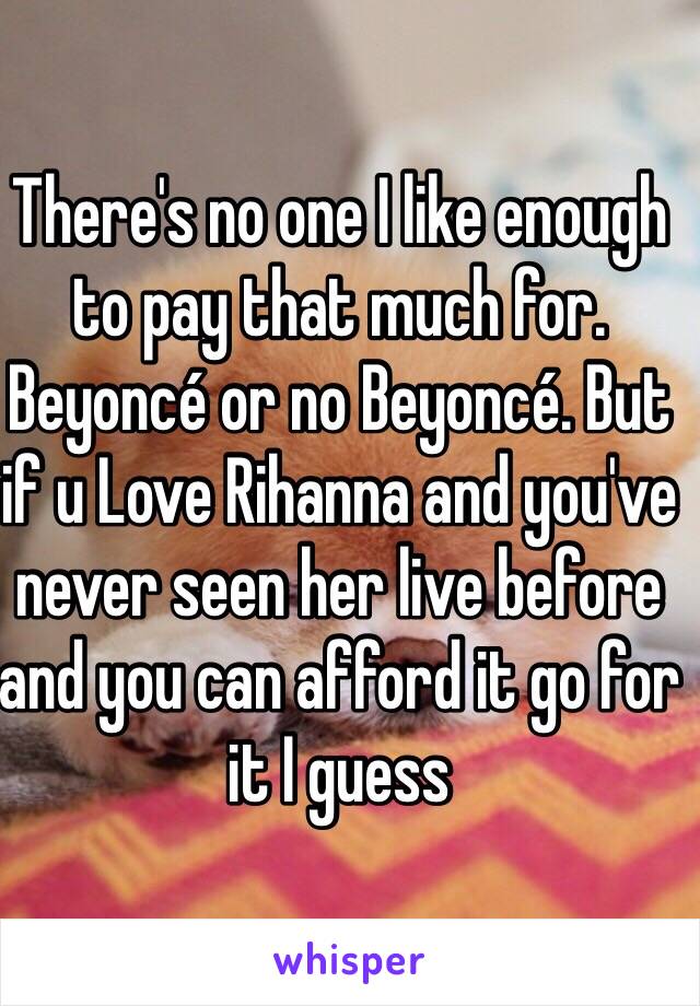 There's no one I like enough to pay that much for. Beyoncé or no Beyoncé. But if u Love Rihanna and you've never seen her live before and you can afford it go for it I guess 