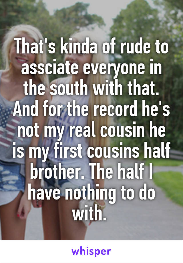 That's kinda of rude to assciate everyone in the south with that. And for the record he's not my real cousin he is my first cousins half brother. The half I have nothing to do with. 