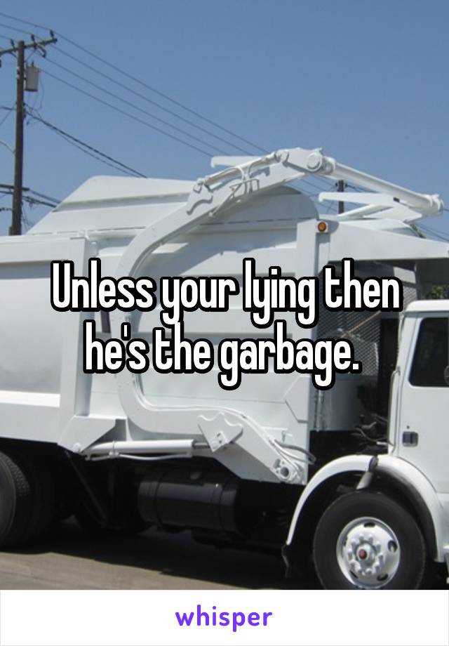 Unless your lying then he's the garbage. 