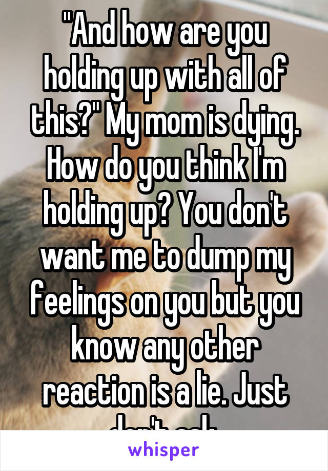 "And how are you holding up with all of this?" My mom is dying. How do you think I'm holding up? You don't want me to dump my feelings on you but you know any other reaction is a lie. Just don't ask.