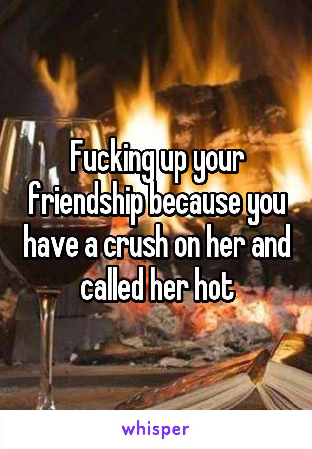 Fucking up your friendship because you have a crush on her and called her hot