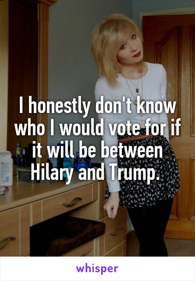 I honestly don't know who I would vote for if it will be between Hilary and Trump. 