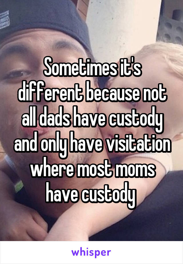 Sometimes it's different because not all dads have custody and only have visitation where most moms have custody 