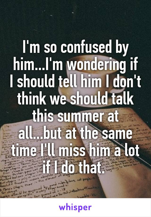 I'm so confused by him...I'm wondering if I should tell him I don't think we should talk this summer at all...but at the same time I'll miss him a lot if I do that. 