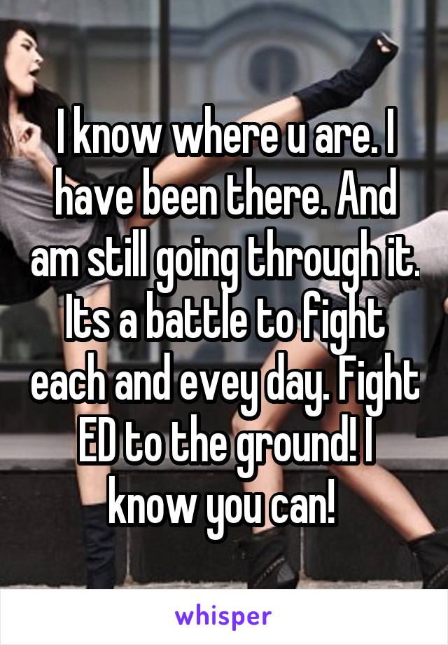 I know where u are. I have been there. And am still going through it. Its a battle to fight each and evey day. Fight ED to the ground! I know you can! 