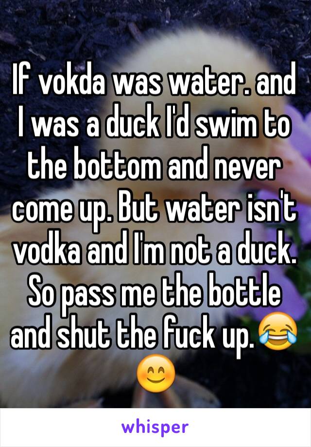 If vokda was water. and I was a duck I'd swim to the bottom and never come up. But water isn't vodka and I'm not a duck. So pass me the bottle and shut the fuck up.😂😊