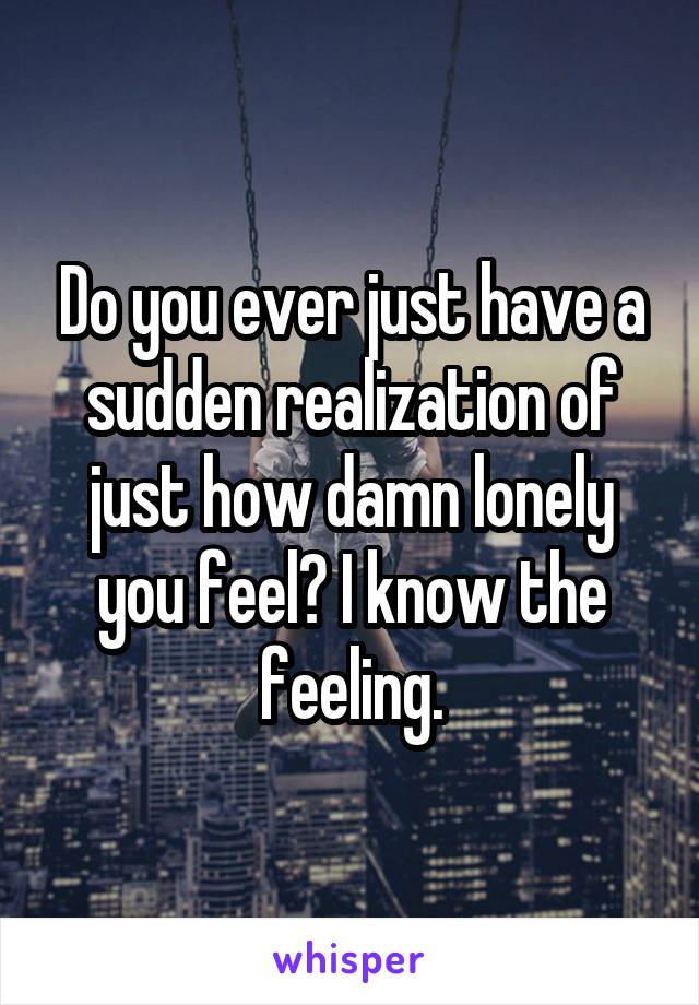 Do you ever just have a sudden realization of just how damn lonely you feel? I know the feeling.