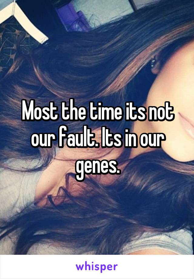Most the time its not our fault. Its in our genes.