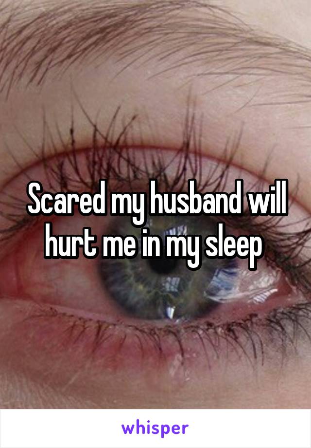 Scared my husband will hurt me in my sleep 