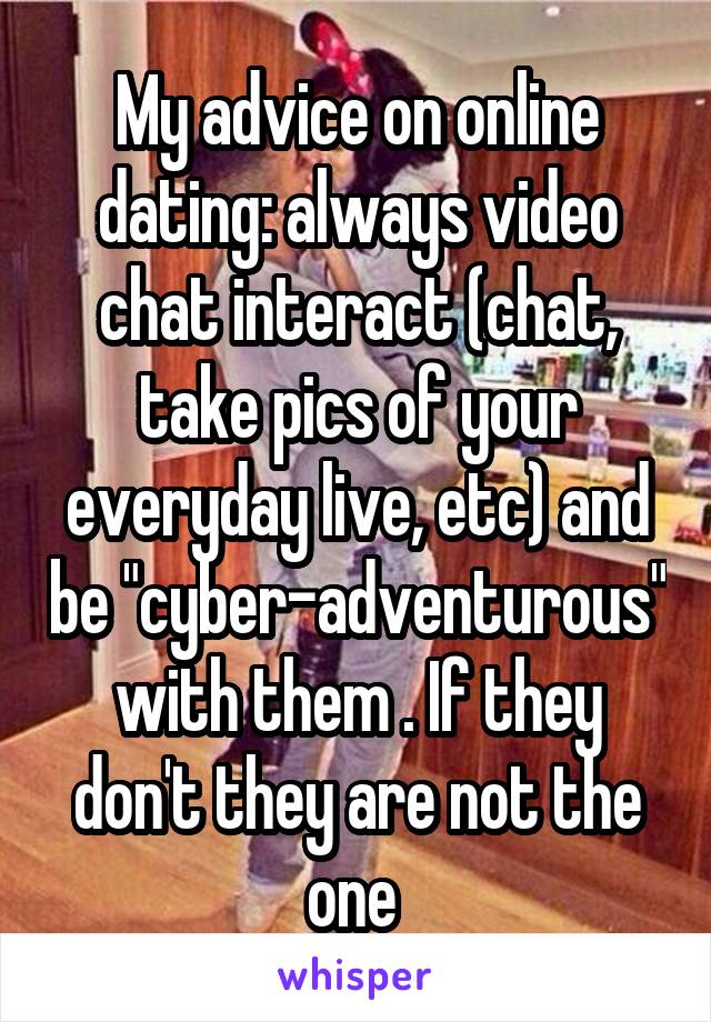 My advice on online dating: always video chat interact (chat, take pics of your everyday live, etc) and be "cyber-adventurous" with them . If they don't they are not the one 