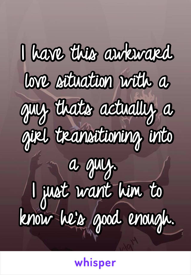 I have this awkward love situation with a guy thats actually a girl transitioning into a guy. 
I just want him to know he's good enough.