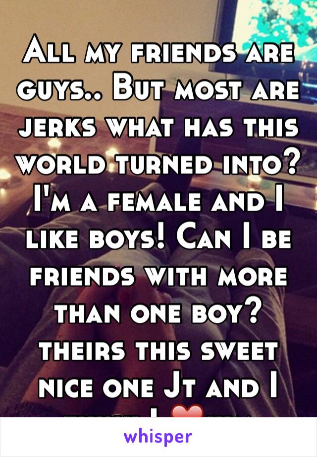 All my friends are guys.. But most are jerks what has this world turned into?  I'm a female and I like boys! Can I be friends with more than one boy?  theirs this sweet nice one Jt and I think I ❤️him