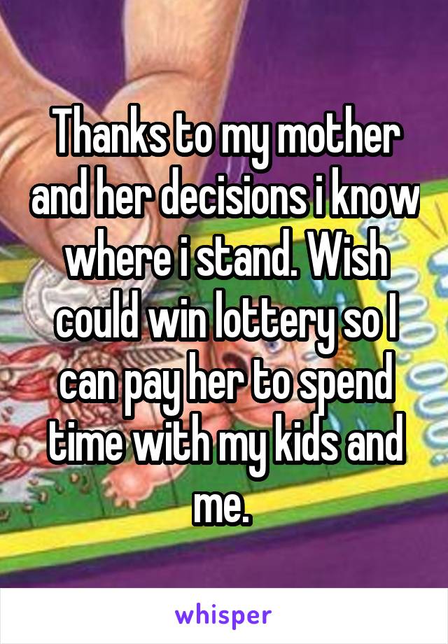 Thanks to my mother and her decisions i know where i stand. Wish could win lottery so I can pay her to spend time with my kids and me. 