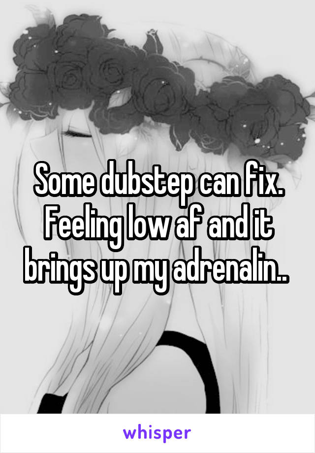 Some dubstep can fix. Feeling low af and it brings up my adrenalin.. 