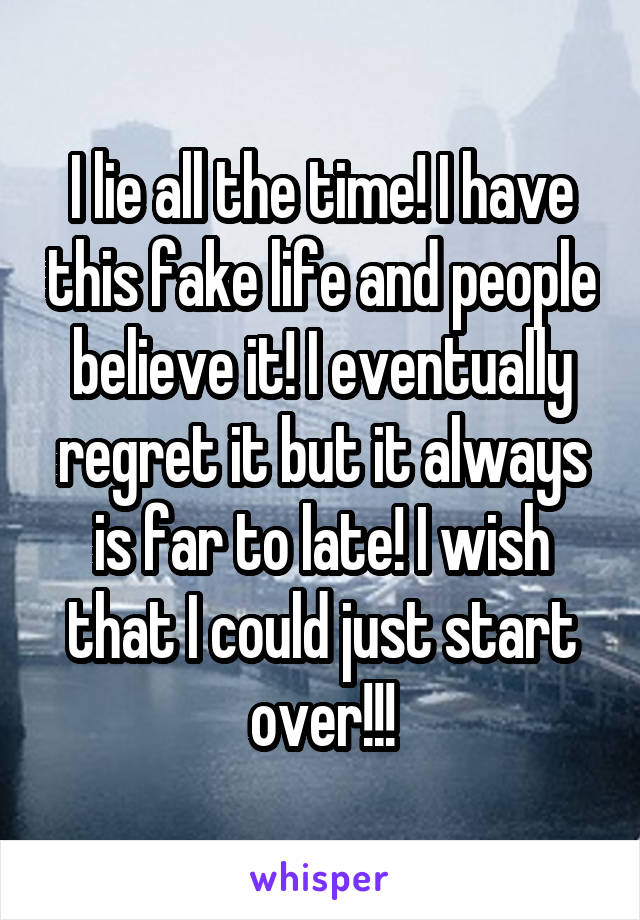 I lie all the time! I have this fake life and people believe it! I eventually regret it but it always is far to late! I wish that I could just start over!!!