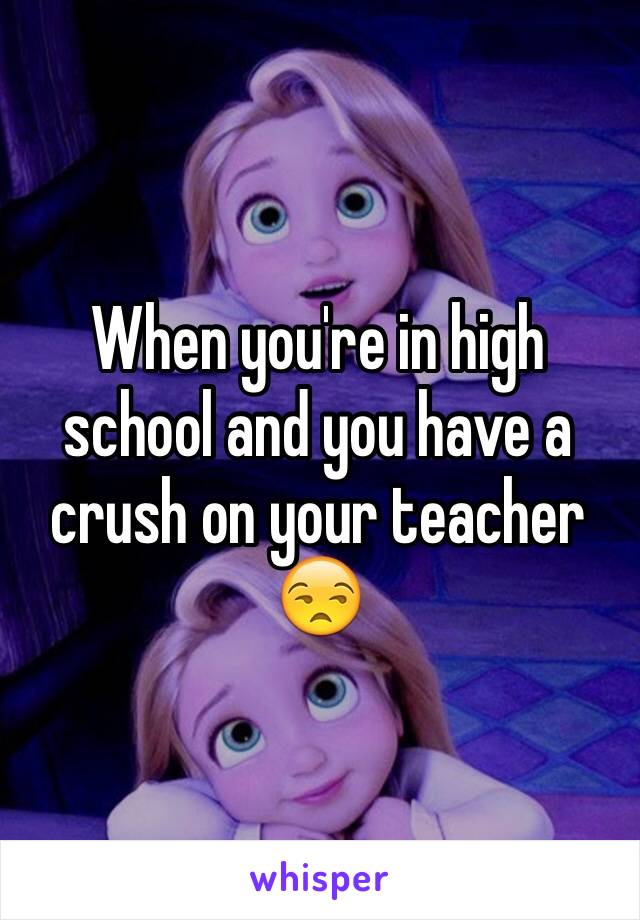 When you're in high school and you have a crush on your teacher 
😒