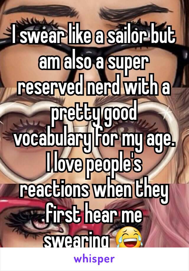 I swear like a sailor but am also a super reserved nerd with a pretty good vocabulary for my age. I love people's reactions when they first hear me swearing 😂