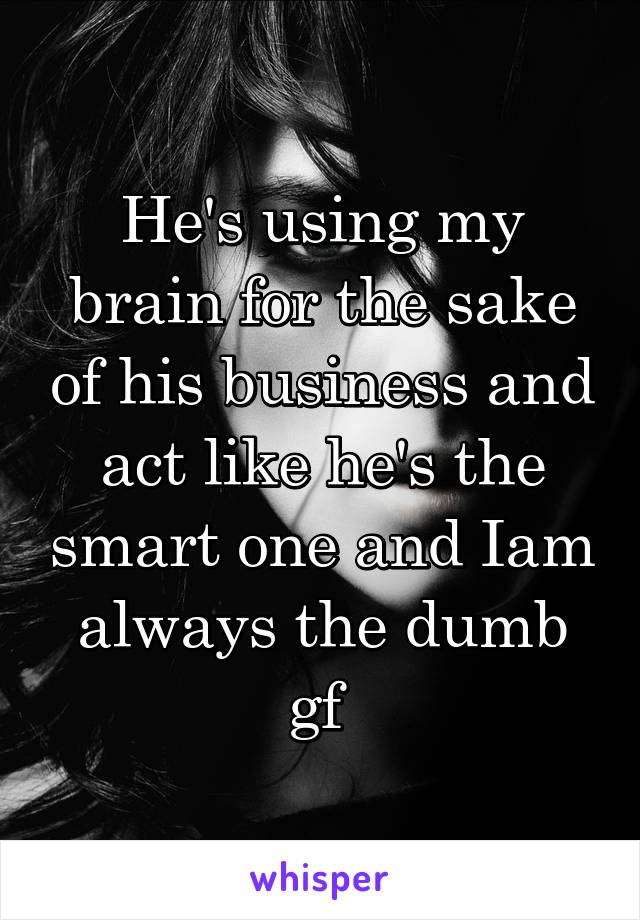 He's using my brain for the sake of his business and act like he's the smart one and Iam always the dumb gf 