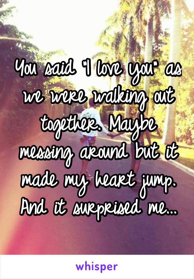 You said "I love you" as we were walking out together. Maybe messing around but it made my heart jump. And it surprised me...