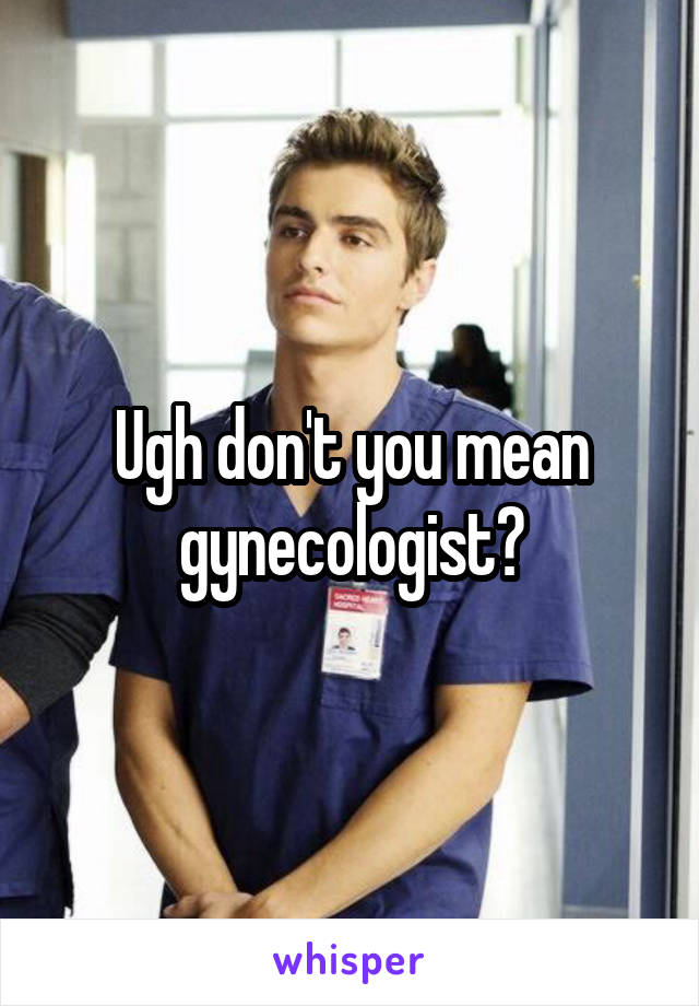 Ugh don't you mean gynecologist?