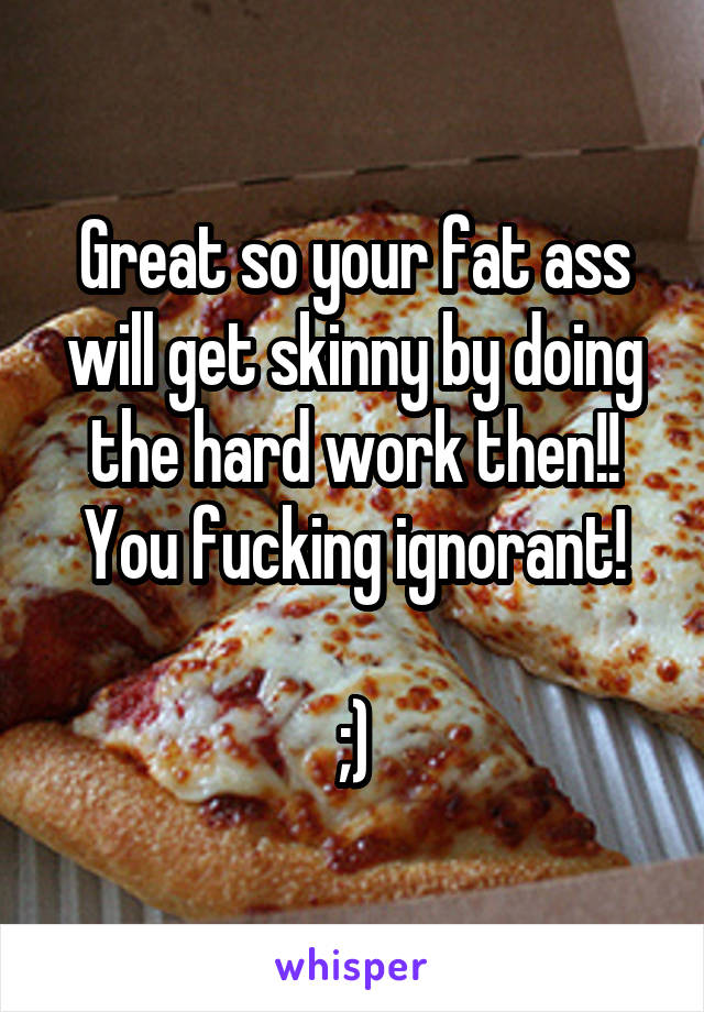 Great so your fat ass will get skinny by doing the hard work then!!
You fucking ignorant!

;)