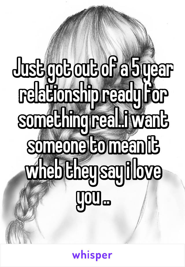 Just got out of a 5 year relationship ready for something real..i want someone to mean it wheb they say i love you ..