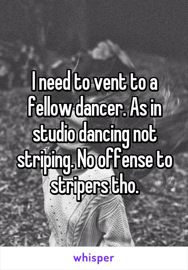 I need to vent to a fellow dancer. As in studio dancing not striping. No offense to stripers tho.