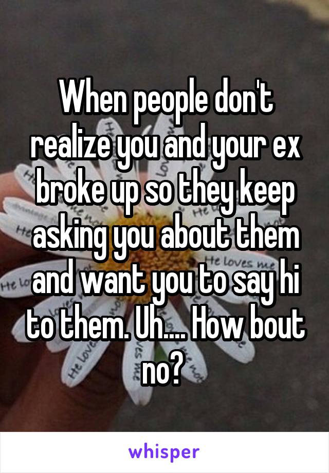 When people don't realize you and your ex broke up so they keep asking you about them and want you to say hi to them. Uh.... How bout no? 