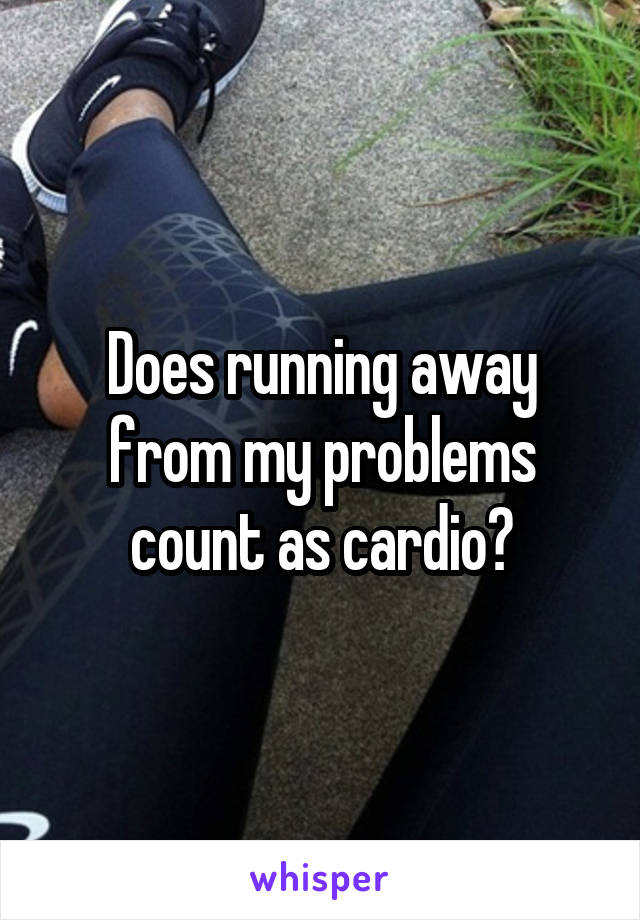 Does running away from my problems count as cardio?