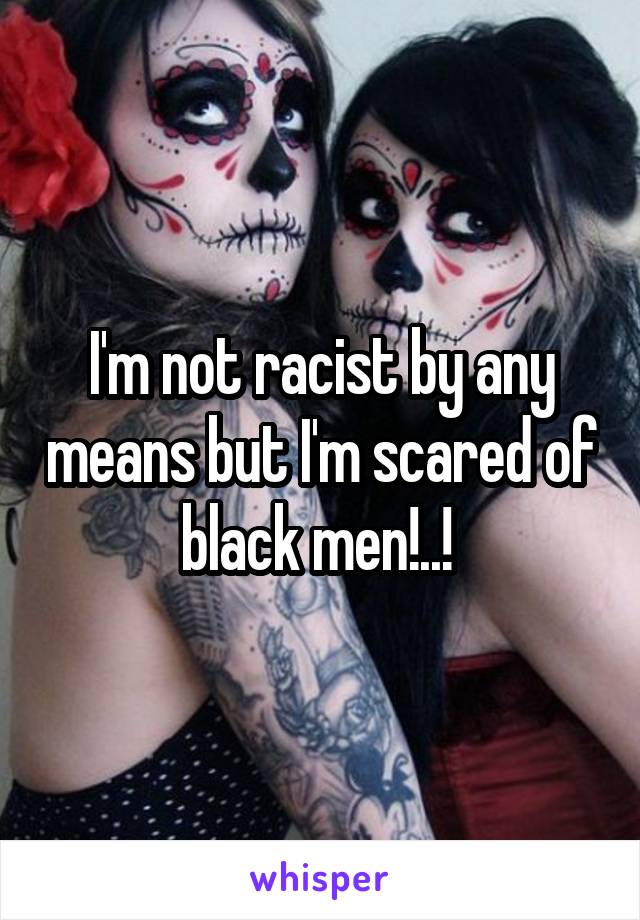 I'm not racist by any means but I'm scared of black men!..! 