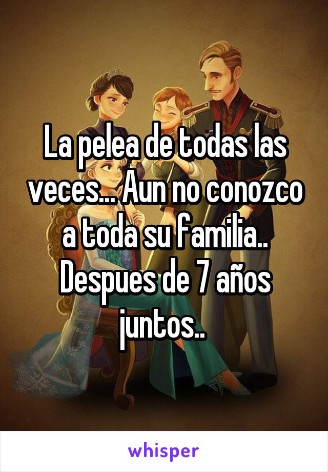 La pelea de todas las veces... Aun no conozco a toda su familia.. Despues de 7 años juntos.. 