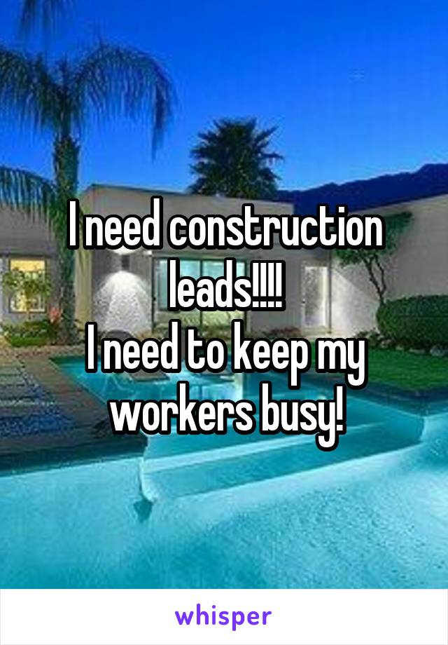 I need construction leads!!!!
I need to keep my workers busy!