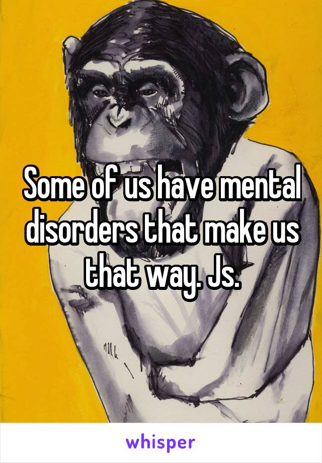 Some of us have mental disorders that make us that way. Js.