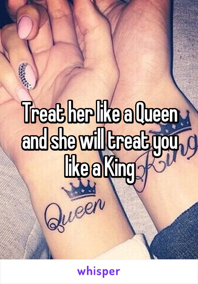 Treat her like a Queen and she will treat you like a King