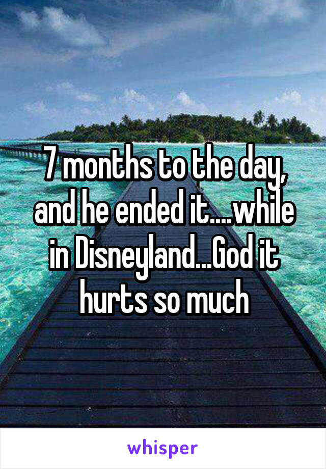 7 months to the day, and he ended it....while in Disneyland...God it hurts so much