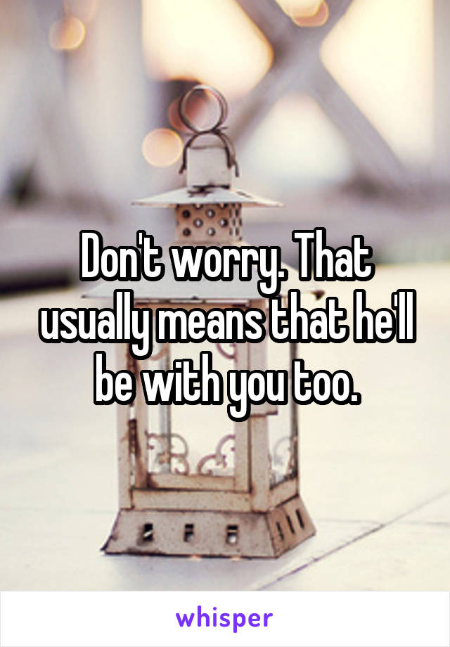 Don't worry. That usually means that he'll be with you too.