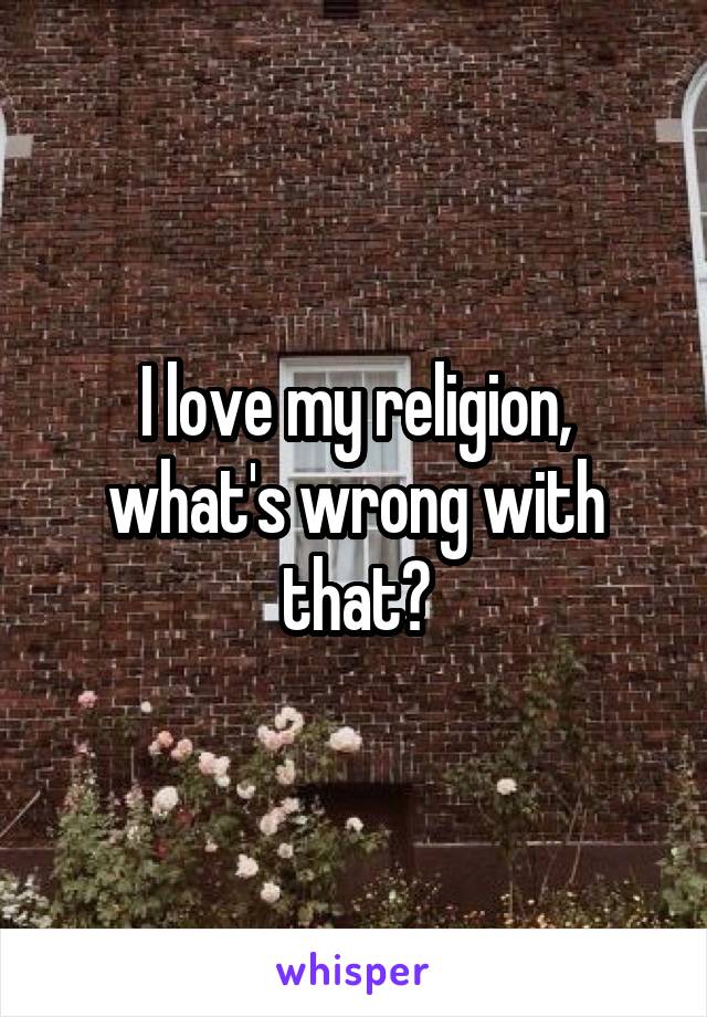 I love my religion, what's wrong with that?