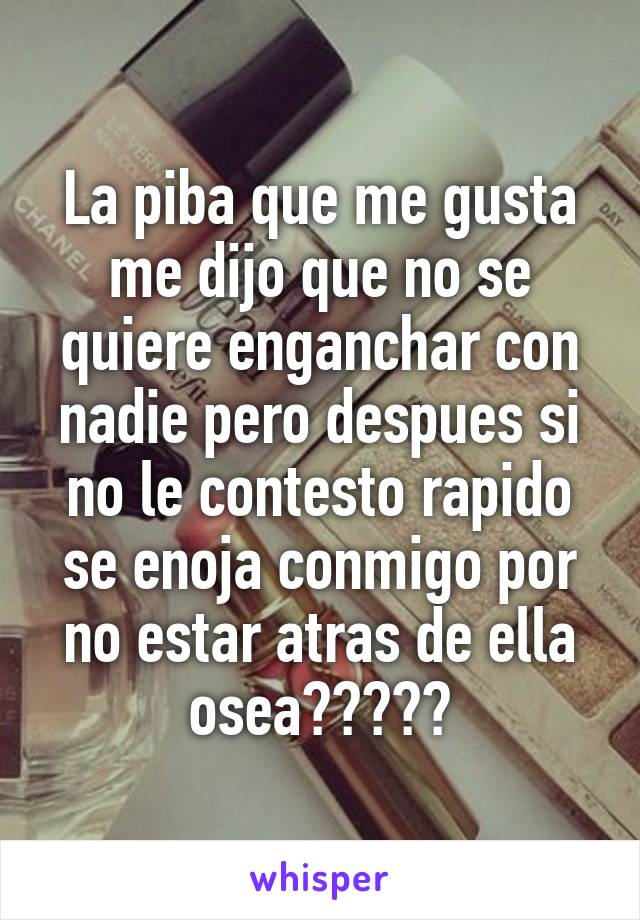 La piba que me gusta me dijo que no se quiere enganchar con nadie pero despues si no le contesto rapido se enoja conmigo por no estar atras de ella osea?????