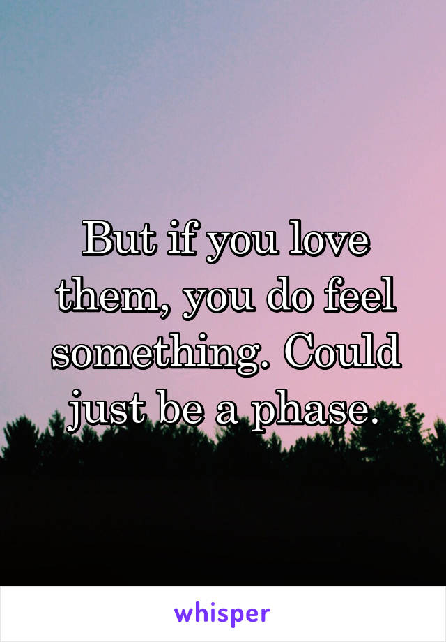 But if you love them, you do feel something. Could just be a phase.