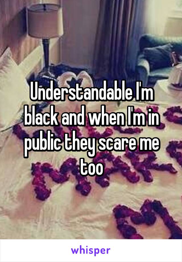 Understandable I'm black and when I'm in public they scare me too