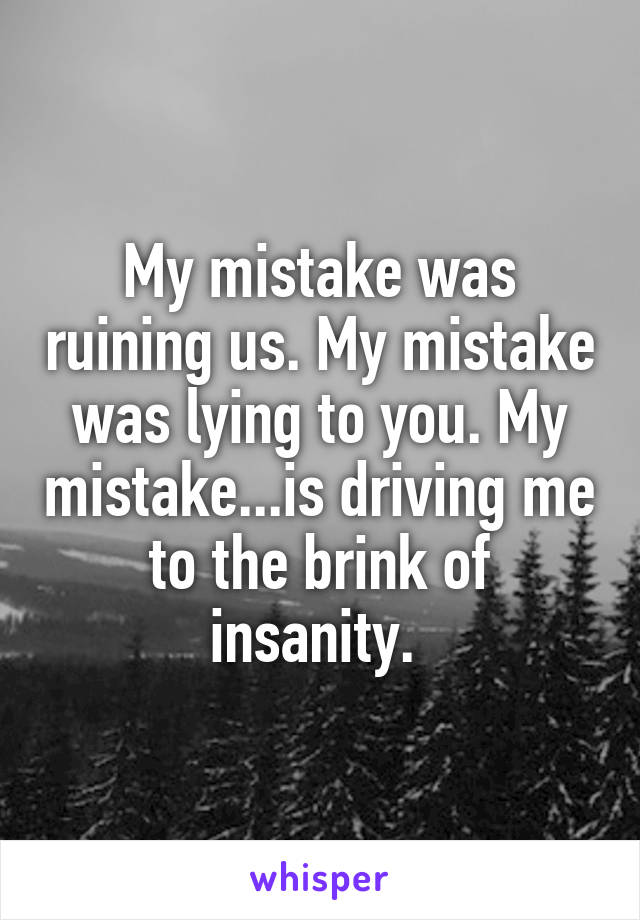 My mistake was ruining us. My mistake was lying to you. My mistake...is driving me to the brink of insanity. 