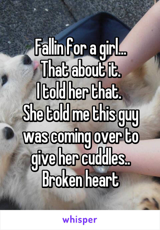 Fallin for a girl...
That about it.
I told her that. 
She told me this guy was coming over to give her cuddles..
Broken heart